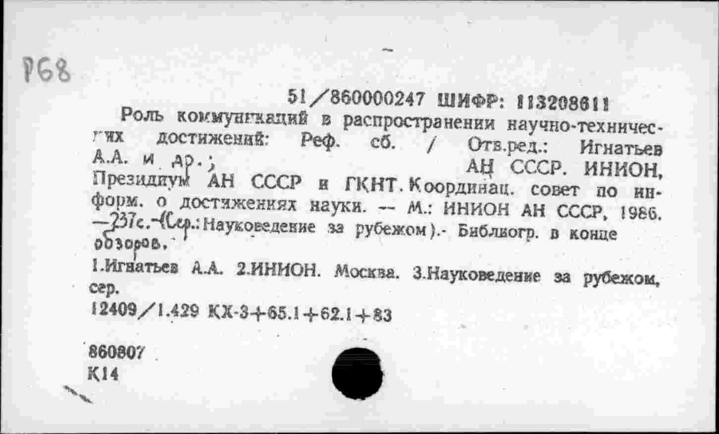 ﻿51/860000247 ШИФР: 11320861!
Роль коммунгаадий в распространении научно-техннчес-гт достижений: Реф. сб. / Отв.ред.: Игнатьев А.А. и др.;	дц СССР. ИНИОН,
Президиум АН СССР и ГКНТ. Координац. совет по информ, о достижениях науки. — м.: ИНИОН АН СССР, 1966. —р/с.ЧСел.:Науковедение за рубежом).- Библиогр. в конце ооэороь.'
1.Игнатьев ДА. 2.ИНИОН. Москва. З.Науковедение за рубежом, сер.
12409/1.429 КХ-34-65.1+62.14-83
860807